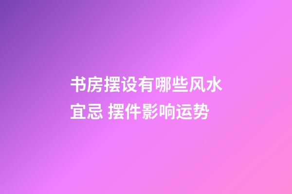 书房摆设有哪些风水宜忌 摆件影响运势